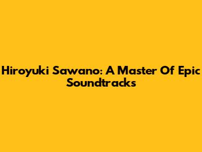 Hiroyuki Sawano: A Master Of Epic Soundtracks