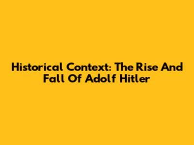 Historical Context: The Rise And Fall Of Adolf Hitler