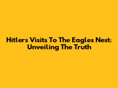 Hitler's Visits To The Eagle's Nest: Unveiling The Truth