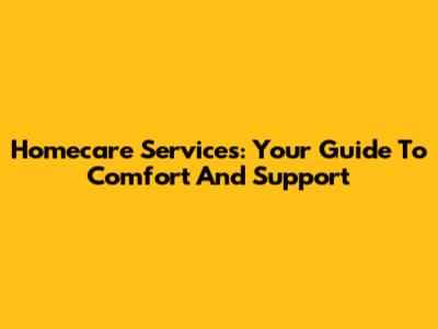 Homecare Services: Your Guide To Comfort And Support
