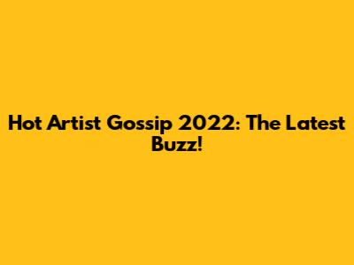 Hot Artist Gossip 2022: The Latest Buzz!