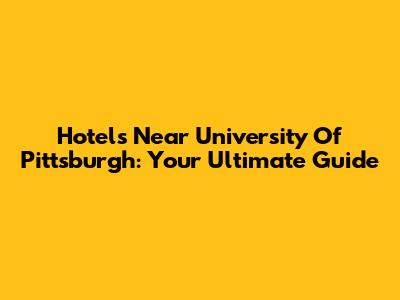 Hotels Near University Of Pittsburgh: Your Ultimate Guide