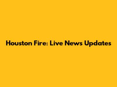 Houston Fire: Live News Updates