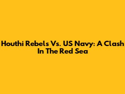 Houthi Rebels Vs. US Navy: A Clash In The Red Sea