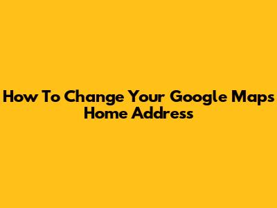 How To Change Your Google Maps Home Address