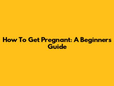 How To Get Pregnant: A Beginner's Guide