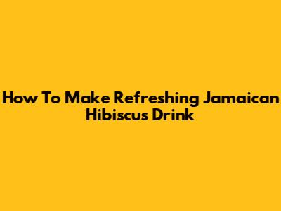 How To Make Refreshing Jamaican Hibiscus Drink