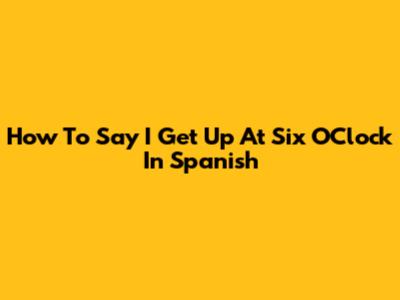 How To Say "I Get Up At Six O'Clock" In Spanish