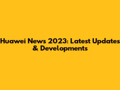 Huawei News 2023: Latest Updates & Developments