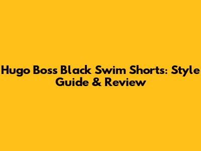 Hugo Boss Black Swim Shorts: Style Guide & Review