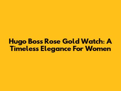 Hugo Boss Rose Gold Watch: A Timeless Elegance For Women