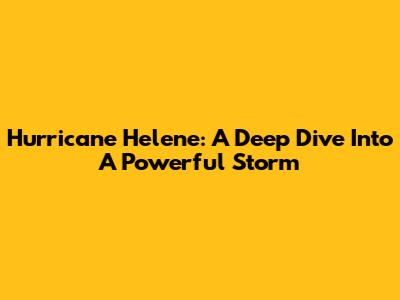 Hurricane Helene: A Deep Dive Into A Powerful Storm