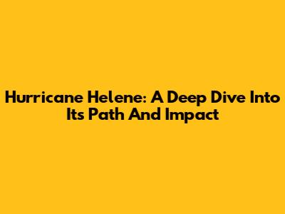 Hurricane Helene: A Deep Dive Into Its Path And Impact