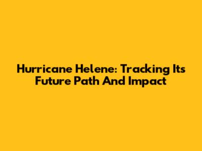 Hurricane Helene: Tracking Its Future Path And Impact