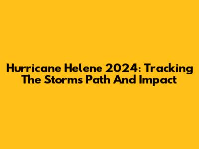 Hurricane Helene 2024: Tracking The Storm's Path And Impact