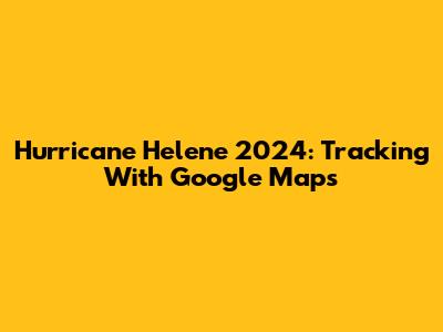 Hurricane Helene 2024: Tracking With Google Maps