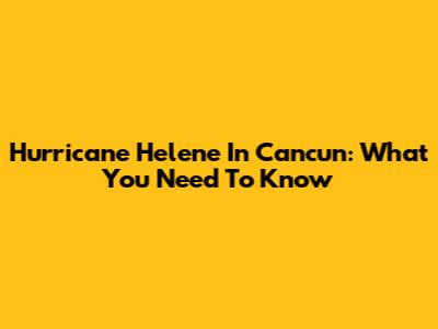 Hurricane Helene In Cancun: What You Need To Know