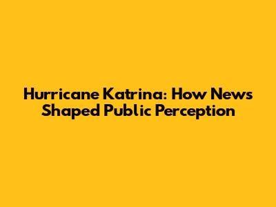 Hurricane Katrina: How News Shaped Public Perception