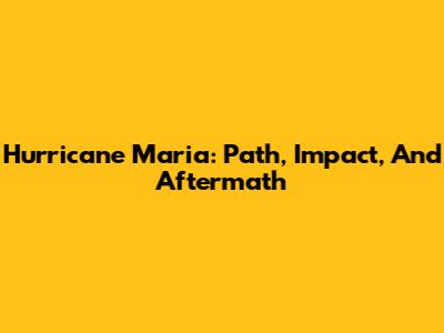 Hurricane Maria: Path, Impact, And Aftermath