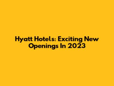 Hyatt Hotels: Exciting New Openings In 2023