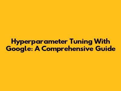 Hyperparameter Tuning With Google: A Comprehensive Guide