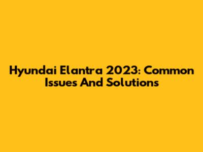 Hyundai Elantra 2023: Common Issues And Solutions