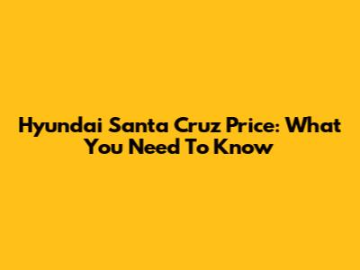 Hyundai Santa Cruz Price: What You Need To Know