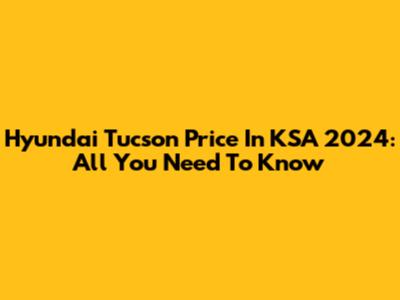 Hyundai Tucson Price In KSA 2024: All You Need To Know