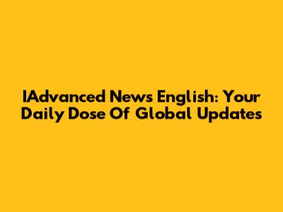 IAdvanced News English: Your Daily Dose Of Global Updates
