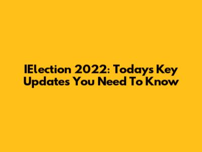 IElection 2022: Today's Key Updates You Need To Know