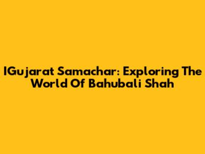 IGujarat Samachar: Exploring The World Of Bahubali Shah
