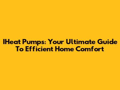 IHeat Pumps: Your Ultimate Guide To Efficient Home Comfort