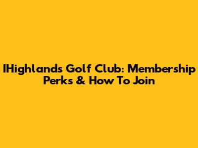 IHighlands Golf Club: Membership Perks & How To Join