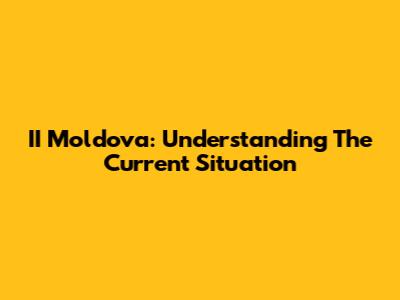 II Moldova: Understanding The Current Situation