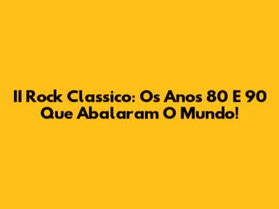 II Rock Classico: Os Anos 80 E 90 Que Abalaram O Mundo!