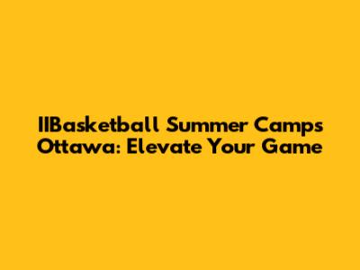 IIBasketball Summer Camps Ottawa: Elevate Your Game