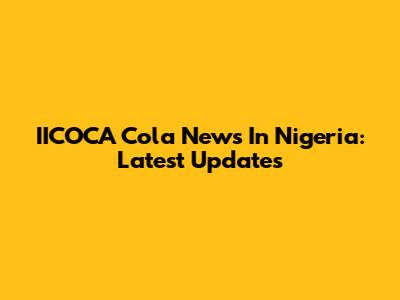 IICOCA Cola News In Nigeria: Latest Updates