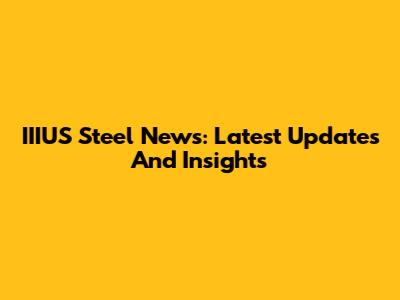 IIIUS Steel News: Latest Updates And Insights