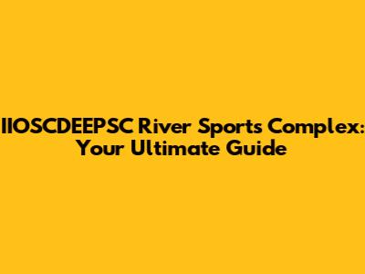 IIOSCDEEPSC River Sports Complex: Your Ultimate Guide