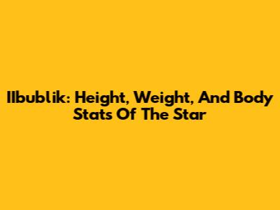IIbublik: Height, Weight, And Body Stats Of The Star