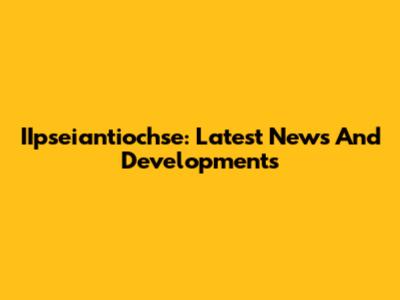 IIpseiantiochse: Latest News And Developments