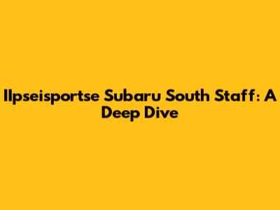 IIpseisportse Subaru South Staff: A Deep Dive