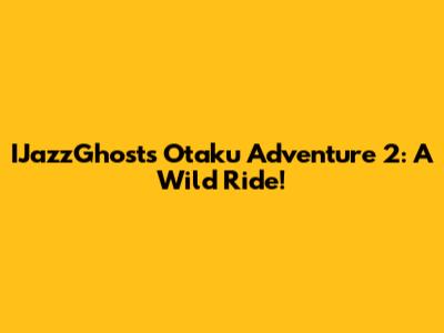 IJazzGhost's Otaku Adventure 2: A Wild Ride!