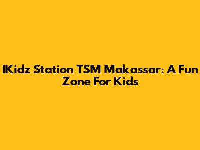 IKidz Station TSM Makassar: A Fun Zone For Kids