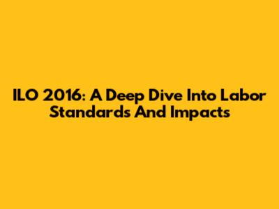 ILO 2016: A Deep Dive Into Labor Standards And Impacts