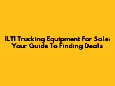 ILTI Trucking Equipment For Sale: Your Guide To Finding Deals