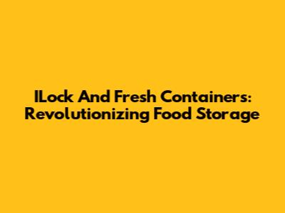 ILock And Fresh Containers: Revolutionizing Food Storage