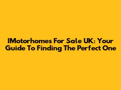 IMotorhomes For Sale UK: Your Guide To Finding The Perfect One