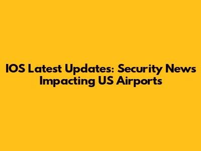 IOS Latest Updates: Security News Impacting US Airports