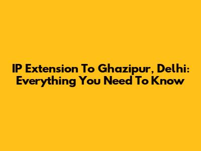 IP Extension To Ghazipur, Delhi: Everything You Need To Know